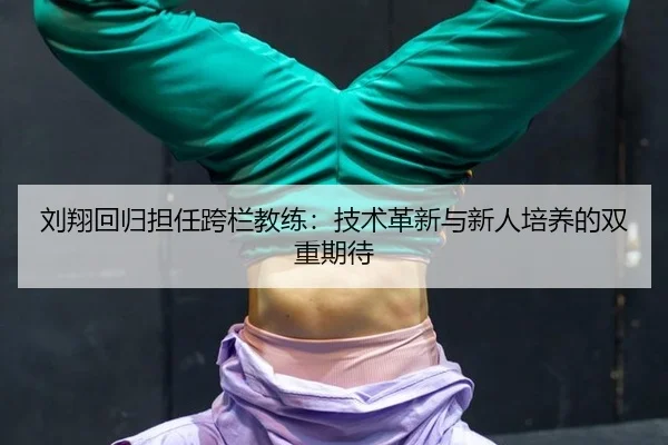 刘翔回归担任跨栏教练：技术革新与新人培养的双重期待